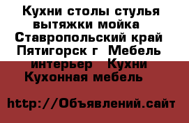 Кухни,столы стулья вытяжки мойка - Ставропольский край, Пятигорск г. Мебель, интерьер » Кухни. Кухонная мебель   